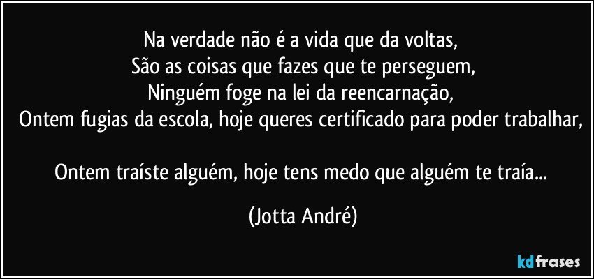 Na verdade não é a vida que da voltas, 
São as coisas que fazes que te perseguem,
Ninguém foge na lei da reencarnação, 
Ontem fugias da escola, hoje queres certificado para poder trabalhar, 
Ontem traíste alguém,  hoje tens medo que alguém te traía... (Jotta André)