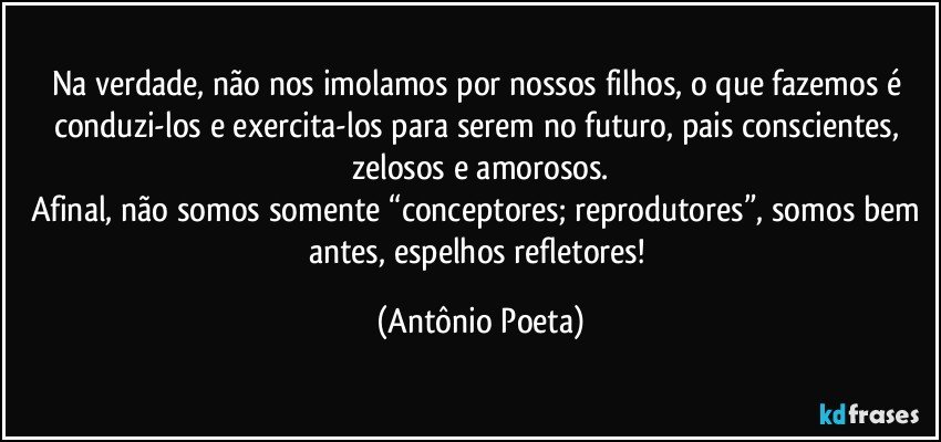 Na verdade, não nos imolamos por nossos filhos, o que fazemos é conduzi-los e exercita-los para serem no futuro, pais conscientes, zelosos e amorosos.
Afinal, não somos somente “conceptores; reprodutores”, somos bem antes, espelhos refletores! (Antônio Poeta)