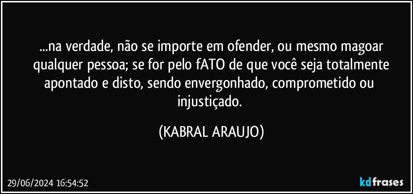 ...na verdade, não se importe em ofender, ou mesmo magoar
qualquer pessoa; se for pelo fATO de que você seja totalmente
apontado e disto, sendo envergonhado, comprometido ou injustiçado. (KABRAL ARAUJO)