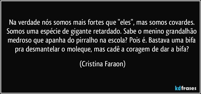 Na verdade nós somos mais fortes que "eles", mas somos covardes. Somos uma espécie de gigante retardado. Sabe o menino grandalhão medroso que apanha do pirralho na escola? Pois é. Bastava uma bifa pra desmantelar o moleque, mas cadê a coragem de dar a bifa? (Cristina Faraon)