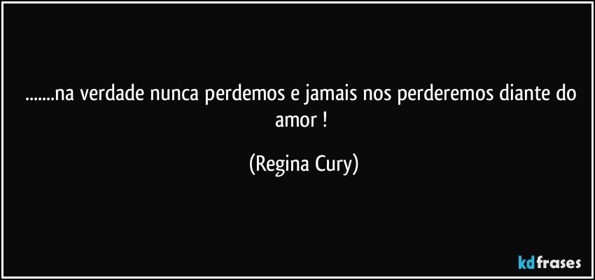 ...na verdade nunca perdemos  e jamais nos perderemos diante do amor ! (Regina Cury)