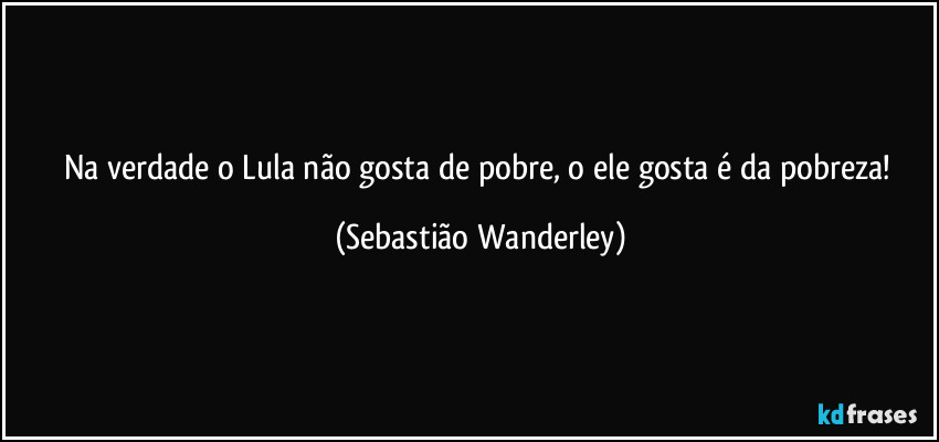 Na verdade o Lula não gosta de pobre, o ele gosta é da pobreza! (Sebastião Wanderley)
