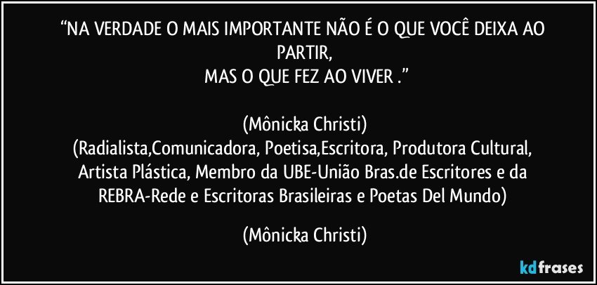 “NA VERDADE O MAIS IMPORTANTE NÃO É  O QUE VOCÊ DEIXA AO PARTIR,
 MAS O QUE FEZ AO VIVER .”

(Mônicka Christi)
(Radialista,Comunicadora, Poetisa,Escritora, Produtora Cultural, Artista Plástica, Membro da UBE-União Bras.de Escritores e da REBRA-Rede e Escritoras Brasileiras e Poetas Del Mundo) (Mônicka Christi)