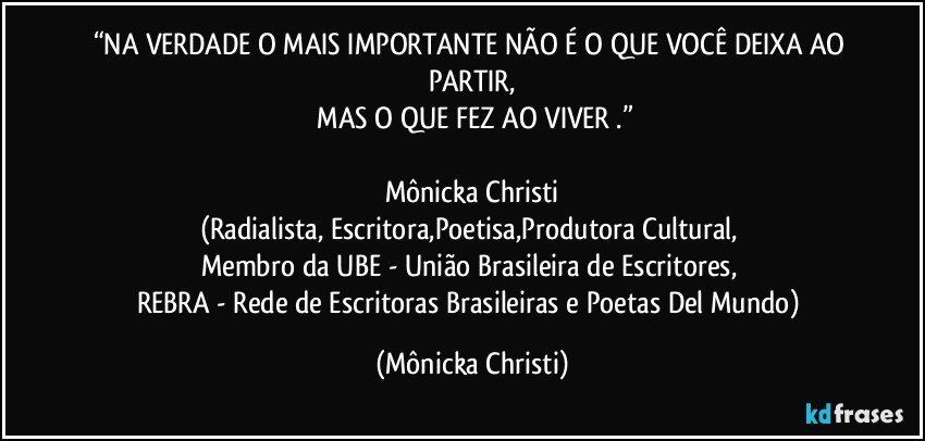 “NA VERDADE O MAIS IMPORTANTE NÃO É  O QUE VOCÊ DEIXA AO PARTIR,
 MAS O QUE FEZ AO VIVER .”

Mônicka Christi
(Radialista, Escritora,Poetisa,Produtora Cultural, 
Membro da UBE - União Brasileira de Escritores, 
REBRA - Rede de Escritoras Brasileiras e Poetas Del Mundo) (Mônicka Christi)