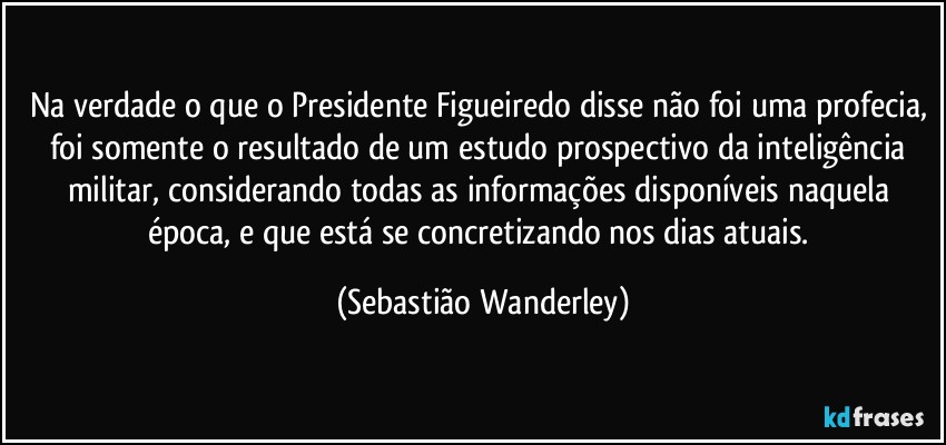 Na verdade o que o Presidente Figueiredo disse não foi uma profecia, foi somente o resultado de um estudo prospectivo da inteligência militar, considerando todas as informações disponíveis naquela época, e que está se concretizando nos dias atuais. (Sebastião Wanderley)