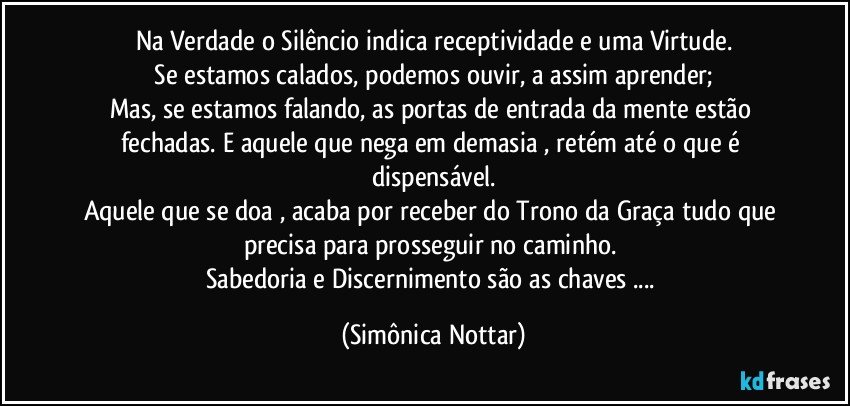 Na Verdade o  Silêncio indica receptividade e uma Virtude.
 Se estamos calados, podemos ouvir, a assim aprender; 
Mas, se estamos falando, as portas de entrada da mente estão fechadas. E aquele que nega em demasia , retém até o que é dispensável.
Aquele que se doa , acaba por receber do Trono da Graça tudo que precisa para prosseguir no caminho. 
Sabedoria e Discernimento são as chaves ... (Simônica Nottar)