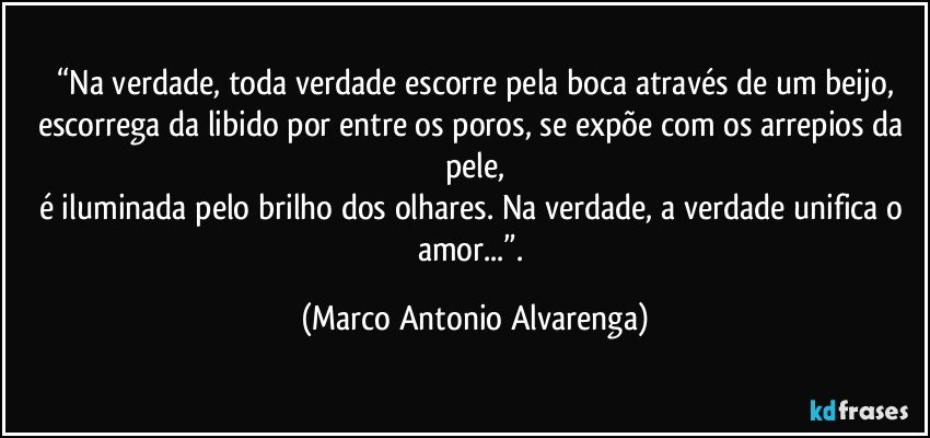 “Na verdade, toda verdade escorre pela boca através de um beijo,
escorrega da libido por entre os poros, se expõe com os arrepios da pele,
é iluminada pelo brilho dos olhares. Na verdade, a verdade unifica o amor...”. (Marco Antonio Alvarenga)