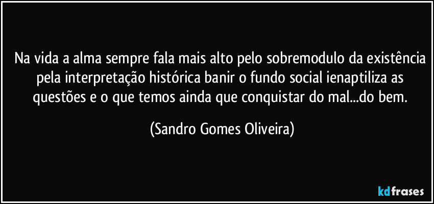 Na vida a alma sempre fala mais alto pelo sobremodulo da existência pela interpretação histórica banir o fundo social ienaptiliza as questões e o que temos ainda que conquistar do mal...do bem. (Sandro Gomes Oliveira)