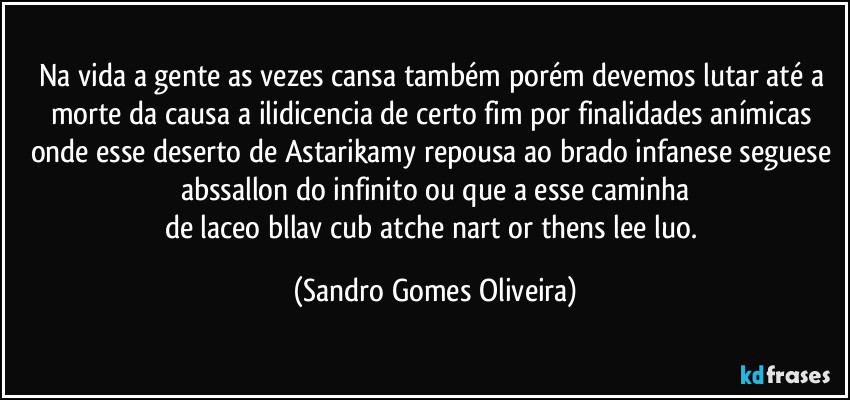 Na vida a gente as vezes cansa também porém devemos lutar até a morte da causa a ilidicencia de certo fim por finalidades anímicas onde esse deserto de Astarikamy repousa ao brado infanese seguese abssallon do infinito ou que a esse caminha
de laceo bllav cub atche nart or thens lee luo. (Sandro Gomes Oliveira)