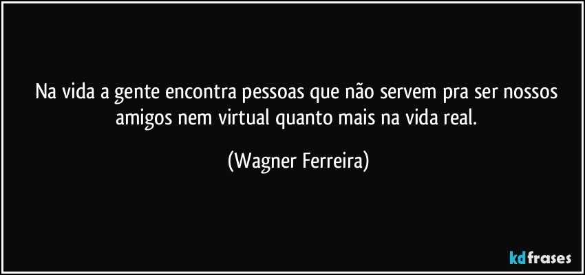 na vida a gente encontra pessoas que não servem pra ser nossos amigos nem virtual quanto mais na vida real. (Wagner Ferreira)