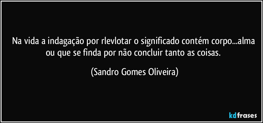 Na vida a indagação por rlevlotar o significado contém corpo...alma ou que se finda por não concluir tanto as coisas. (Sandro Gomes Oliveira)