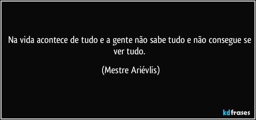 Na vida acontece de tudo e a gente não sabe tudo e não consegue se ver tudo. (Mestre Ariévlis)