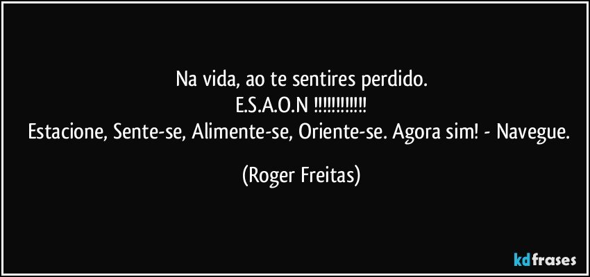 Na vida, ao te sentires perdido.
E.S.A.O.N !!!
Estacione, Sente-se, Alimente-se, Oriente-se. Agora sim! -  Navegue. (Roger Freitas)