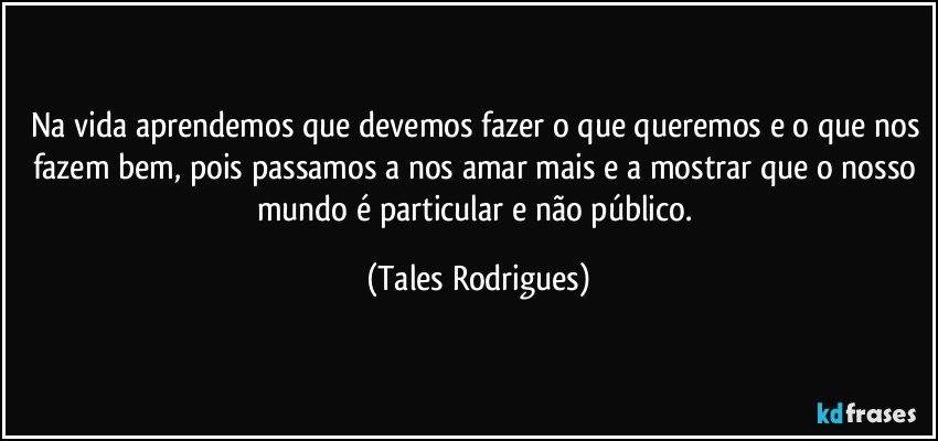 Na vida aprendemos que devemos fazer o que queremos e o que nos fazem bem, pois passamos a nos amar mais e a mostrar que o nosso mundo é particular e não público. (Tales Rodrigues)