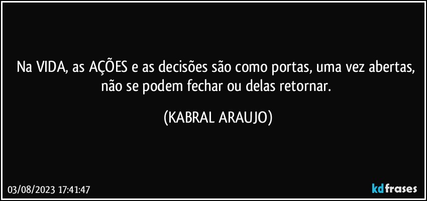 Na VIDA, as AÇÕES e as decisões são como portas, uma vez abertas, não se podem fechar ou delas retornar. (KABRAL ARAUJO)