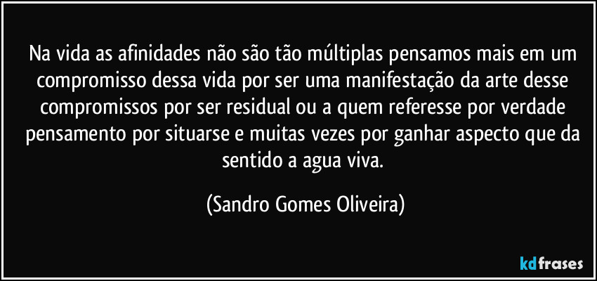 Na vida as afinidades não são tão múltiplas pensamos mais em um compromisso dessa vida por ser uma manifestação da arte desse compromissos por ser residual ou a quem referesse por verdade pensamento por situarse e muitas vezes por ganhar aspecto que da sentido a agua viva. (Sandro Gomes Oliveira)