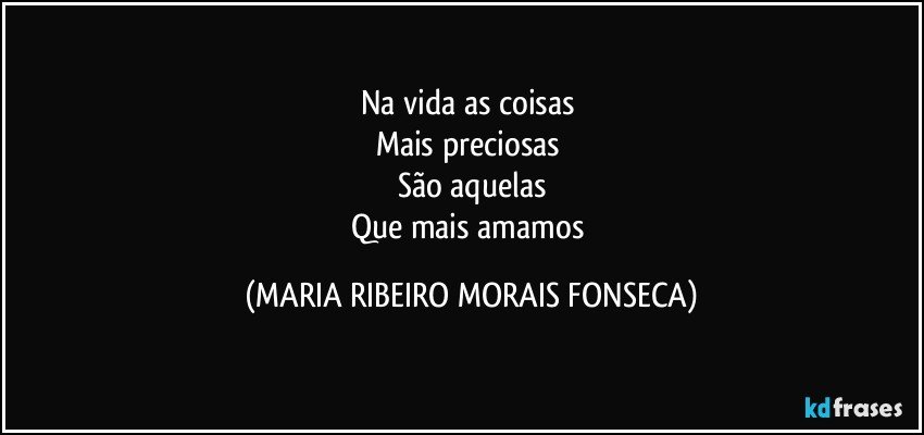 Na vida as coisas 
Mais preciosas 
São aquelas
Que mais amamos (MARIA RIBEIRO MORAIS FONSECA)