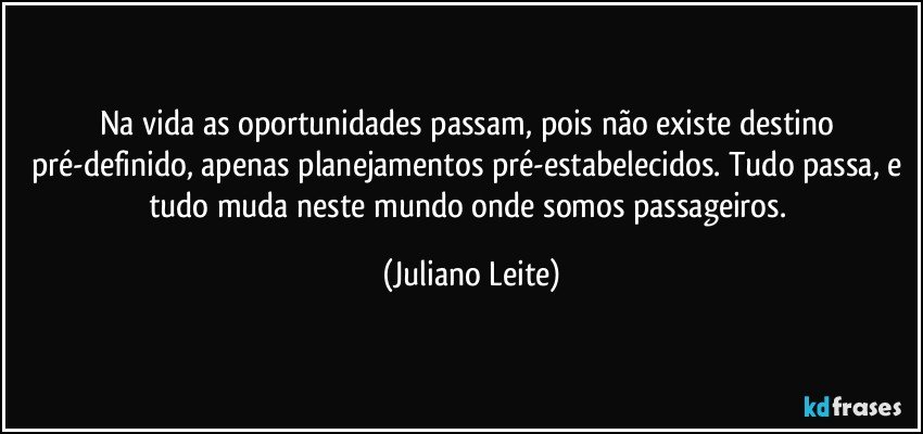 Na vida as oportunidades passam, pois não existe destino pré-definido, apenas planejamentos pré-estabelecidos. Tudo passa, e tudo muda neste mundo onde somos passageiros. (Juliano Leite)