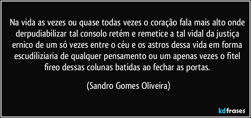 Na vida as vezes ou quase todas vezes o coração fala mais alto onde derpudiabilizar tal consolo retém e remetice a tal vidal da justiça ernico de um só vezes entre o céu e os astros dessa vida em forma escudiliziaria de qualquer pensamento ou um apenas vezes o fitel fireo dessas colunas batidas ao fechar as portas. (Sandro Gomes Oliveira)