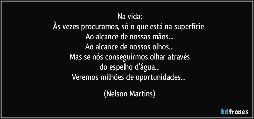 Na vida;
Às vezes procuramos, só o que está na superfície 
Ao alcance de nossas mãos...
Ao alcance de nossos olhos...
Mas se nós conseguirmos olhar através
do espelho d'água...
Veremos milhões de oportunidades... (Nelson Martins)