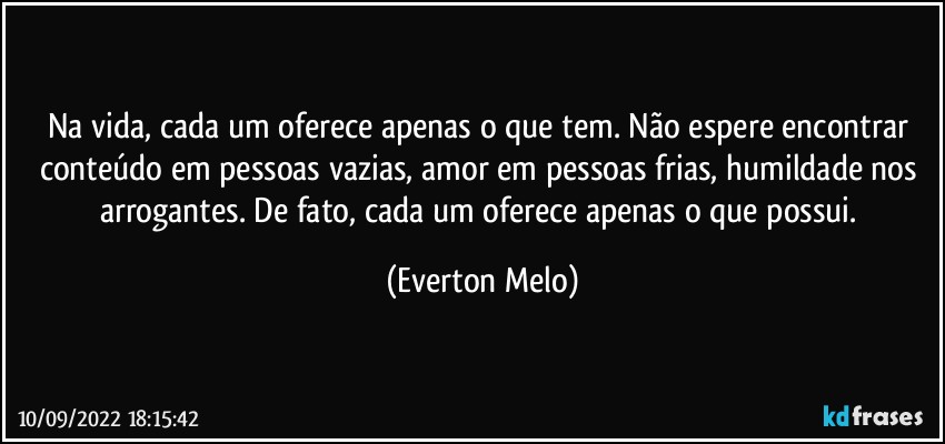 Na vida, cada um oferece apenas o que tem. Não espere encontrar conteúdo em pessoas vazias, amor em pessoas frias, humildade nos arrogantes. De fato, cada um oferece apenas o que possui. (Everton Melo)