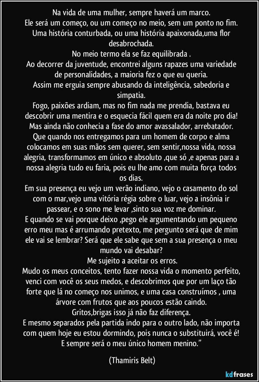 Na vida de uma mulher, sempre haverá um marco. 
Ele será um começo, ou um começo no meio, sem um ponto no fim. 
Uma história conturbada, ou uma história apaixonada,uma flor desabrochada. 
No meio termo ela se faz equilibrada . 
Ao decorrer da juventude, encontrei alguns rapazes uma variedade de personalidades, a maioria fez o que eu queria. 
Assim me erguia sempre abusando da inteligência, sabedoria e simpatia. 
Fogo, paixões ardiam, mas no fim nada me prendia, bastava eu descobrir uma mentira e o esquecia fácil quem era da noite pro dia! 
Mas ainda não conhecia a fase do amor avassalador, arrebatador. 
Que quando nos entregamos para um homem de corpo e alma colocamos em suas mãos sem querer, sem sentir,nossa vida, nossa alegria, transformamos em único e absoluto ,que só ,e apenas para a nossa alegria tudo eu faria, pois eu lhe amo com muita força todos os dias. 
Em sua presença eu vejo um verão indiano, vejo o casamento do sol com o mar,vejo uma vitória régia sobre o luar, vejo a insônia ir passear, e o sono me levar ,sinto sua voz me dominar. 
E quando se vai porque deixo ,pego ele argumentando um pequeno erro meu mas é arrumando pretexto, me pergunto será que de mim ele vai se lembrar? Será que ele sabe que sem a sua presença o meu mundo vai desabar? 
Me sujeito a aceitar os erros.
Mudo os meus conceitos, tento fazer nossa vida o momento perfeito, venci com você os seus medos, e descobrimos que por um laço tão forte que lá no começo nos unimos, e uma casa construímos , uma árvore com frutos que aos poucos estão caindo. 
Gritos,brigas isso já não faz diferença. 
E mesmo separados pela partida indo para o outro lado, não importa com quem hoje eu estou dormindo, pois nunca o substituirá, você é! 
E sempre será o meu único homem menino.” (Thamiris Belt)