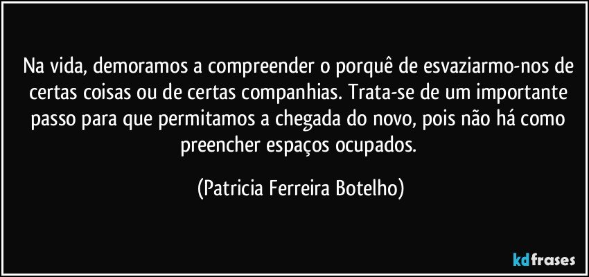 Na vida, demoramos a compreender o porquê de esvaziarmo-nos de certas coisas ou de certas companhias.  Trata-se de um importante passo para que permitamos a chegada do novo, pois não há como preencher espaços ocupados. (Patricia Ferreira Botelho)