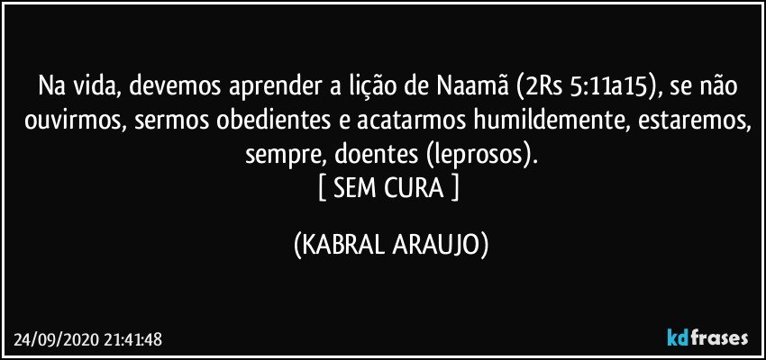 Na vida, devemos aprender a lição de Naamã (2Rs 5:11a15), se não ouvirmos, sermos obedientes e acatarmos humildemente, estaremos, sempre, doentes (leprosos).
[ SEM CURA ] (KABRAL ARAUJO)