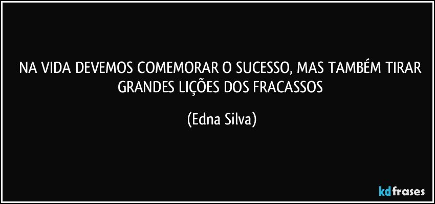 NA VIDA DEVEMOS COMEMORAR O SUCESSO, MAS TAMBÉM TIRAR GRANDES LIÇÕES DOS FRACASSOS (Edna Silva)