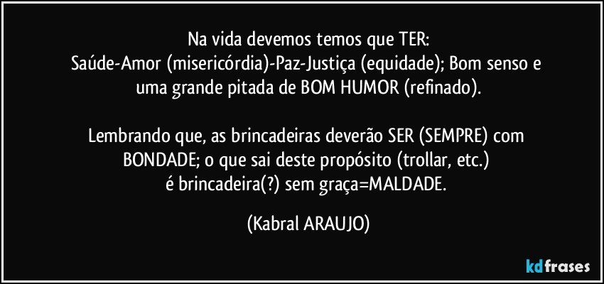 Na vida devemos temos que TER:
Saúde-Amor (misericórdia)-Paz-Justiça (equidade); Bom senso e 
uma grande pitada de BOM HUMOR (refinado).

Lembrando que, as brincadeiras deverão SER (SEMPRE) com BONDADE; o que sai deste propósito  (trollar, etc.) 
é brincadeira(?) sem graça=MALDADE. (KABRAL ARAUJO)