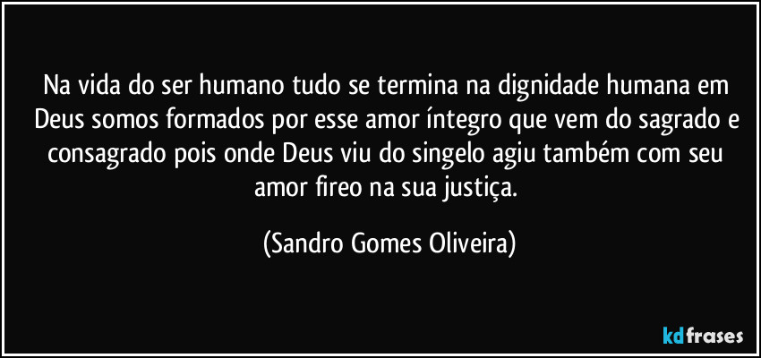 Na vida do ser humano tudo se termina na dignidade humana em Deus somos formados por esse amor íntegro que vem do sagrado e consagrado pois onde Deus viu do singelo agiu também com seu amor fireo na sua justiça. (Sandro Gomes Oliveira)