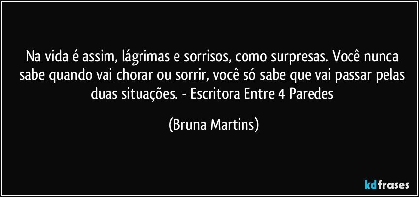 Na vida é assim, lágrimas e sorrisos, como surpresas. Você nunca sabe quando vai chorar ou sorrir, você só sabe que vai passar pelas duas situações. - Escritora Entre 4 Paredes (Bruna Martins)