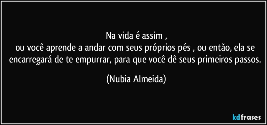Na vida é assim ,
ou você aprende a andar com seus próprios pés , ou  então, ela  se encarregará de te empurrar, para que você dê seus primeiros passos. (Nubia Almeida)