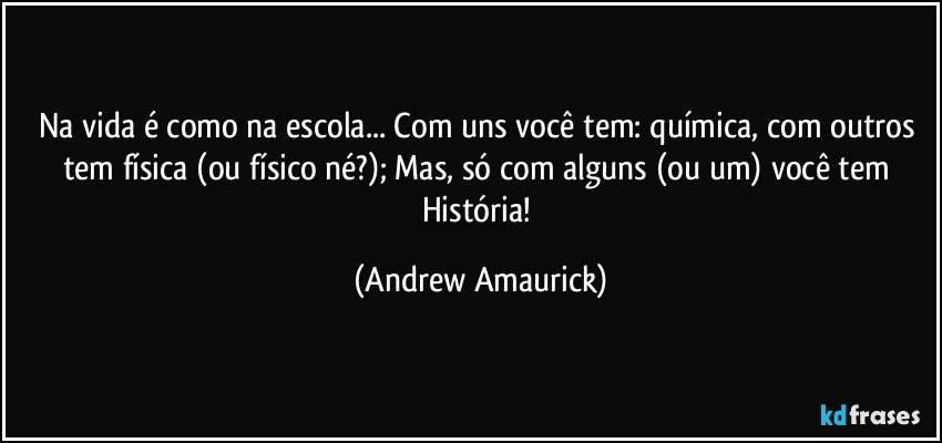 Na vida é como na escola... Com uns você tem: química, com outros tem física (ou físico né?); Mas, só com alguns (ou um) você tem História! (Andrew Amaurick)