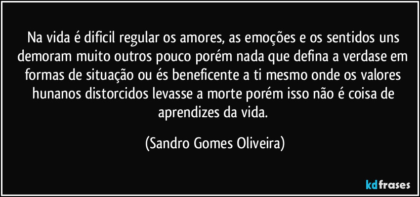 Na vida é dificil regular os amores, as emoções e os sentidos uns demoram muito outros pouco porém nada que defina a verdase em formas de situação ou és beneficente a ti mesmo onde os valores hunanos distorcidos levasse a morte porém isso não é coisa de aprendizes da vida. (Sandro Gomes Oliveira)