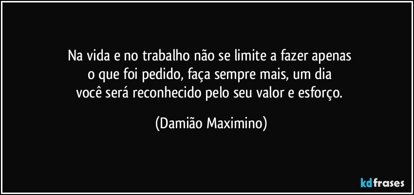 Na vida e no trabalho não se limite a fazer apenas 
o que foi pedido, faça sempre mais, um dia 
você será reconhecido pelo seu valor e esforço. (Damião Maximino)