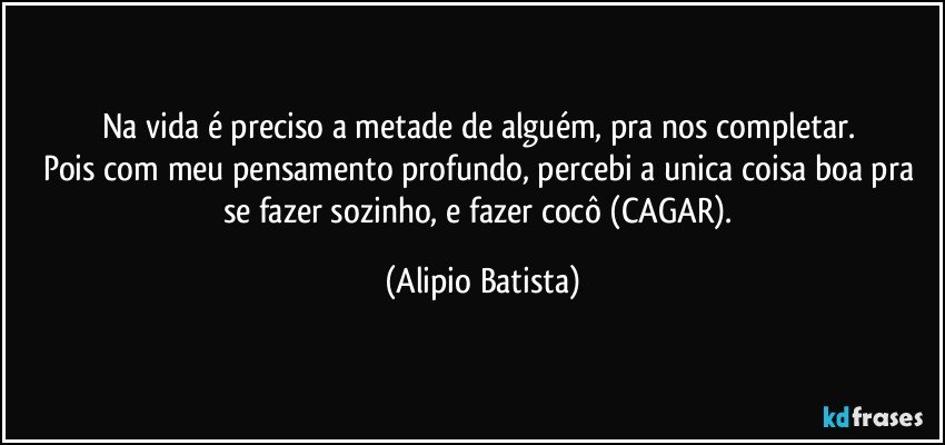 Na vida é preciso a metade de alguém, pra nos completar. 
Pois com meu pensamento profundo, percebi a unica coisa boa pra se fazer sozinho, e fazer cocô (CAGAR). (Alipio Batista)