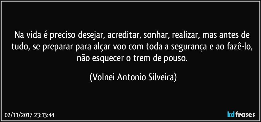 Na vida é preciso desejar, acreditar, sonhar, realizar, mas antes de tudo, se preparar para alçar voo com toda a segurança e ao fazê-lo, não esquecer o trem de pouso. (Volnei Antonio Silveira)