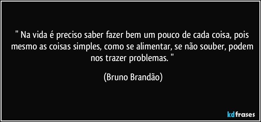 " Na vida é preciso saber fazer bem um pouco de cada coisa, pois mesmo as coisas simples, como se alimentar, se não souber, podem nos trazer problemas. " (Bruno Brandão)