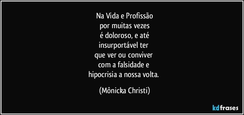 Na Vida e Profissão
por muitas vezes
é doloroso, e até
insurportável ter 
que ver ou conviver 
com a falsidade e 
hipocrisia a nossa volta. (Mônicka Christi)