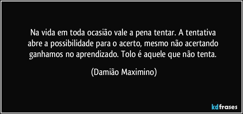 Na vida em toda ocasião vale a pena tentar. A tentativa 
abre a possibilidade para o acerto, mesmo não acertando 
ganhamos no aprendizado. Tolo é aquele que não tenta. (Damião Maximino)