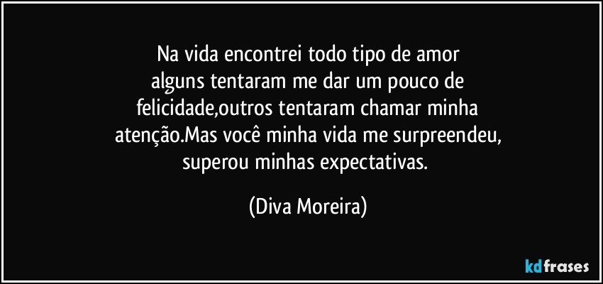 Na vida encontrei todo tipo de amor
alguns tentaram me dar um pouco de
felicidade,outros tentaram chamar minha
atenção.Mas você minha vida me surpreendeu,
superou minhas expectativas. (Diva Moreira)