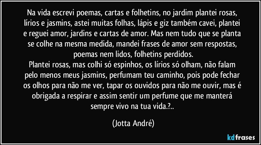 Na vida escrevi poemas, cartas e folhetins, no jardim plantei rosas, lírios e jasmins, astei muitas folhas, lápis e giz também cavei, plantei e reguei amor, jardins e cartas de amor. Mas nem tudo que se planta se colhe na mesma medida, mandei frases de amor sem respostas, poemas nem lidos, folhetins perdidos.
Plantei rosas, mas colhi só espinhos, os lírios só olham, não falam pelo menos meus jasmins, perfumam teu caminho, pois pode fechar os olhos para não me ver, tapar os ouvidos para não me ouvir, mas é obrigada a respirar e assim sentir um perfume que me manterá sempre vivo na tua vida.?.. (Jotta André)