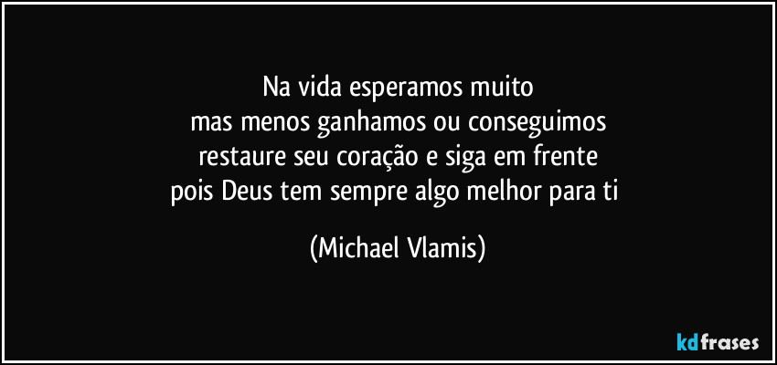 Na vida esperamos muito
mas menos ganhamos ou conseguimos
restaure seu coração e siga em frente
pois Deus tem sempre algo melhor para ti (Michael Vlamis)