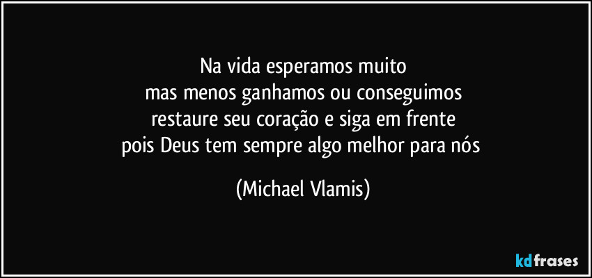 Na vida esperamos muito
mas menos ganhamos ou conseguimos
restaure seu coração e siga em frente
pois Deus tem sempre algo melhor para nós (Michael Vlamis)