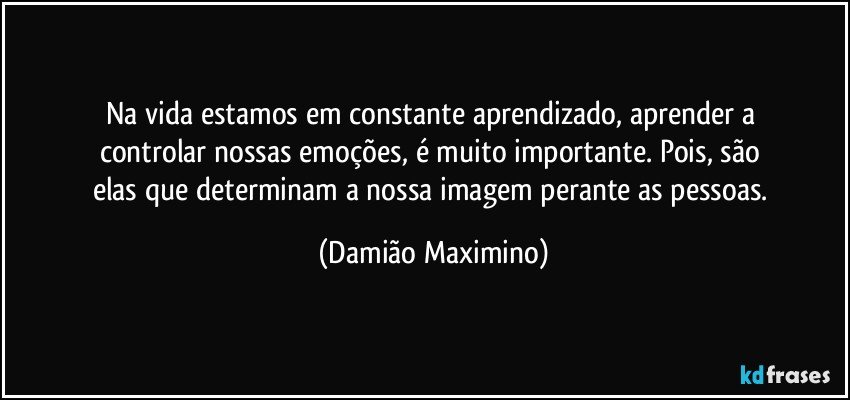 Na vida estamos em constante aprendizado, aprender a 
controlar nossas emoções, é muito importante. Pois, são 
elas que determinam a nossa imagem perante as pessoas. (Damião Maximino)