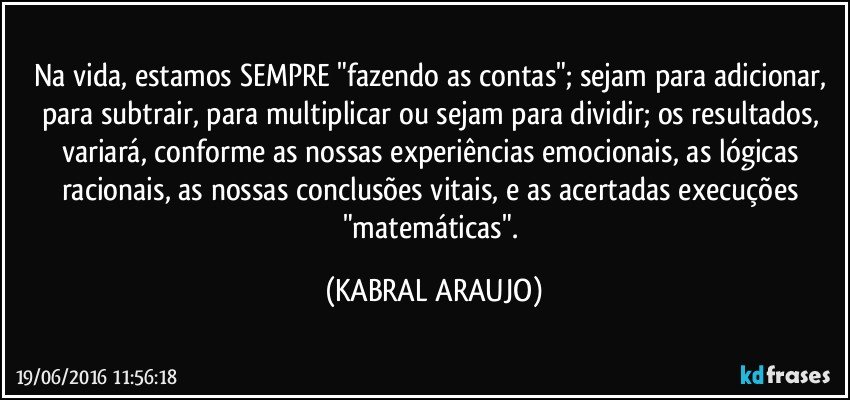 Na vida, estamos SEMPRE "fazendo as contas"; sejam para adicionar, para subtrair, para multiplicar ou sejam para dividir; os resultados, variará, conforme as nossas experiências emocionais, as lógicas racionais, as nossas conclusões vitais, e as acertadas execuções "matemáticas". (KABRAL ARAUJO)