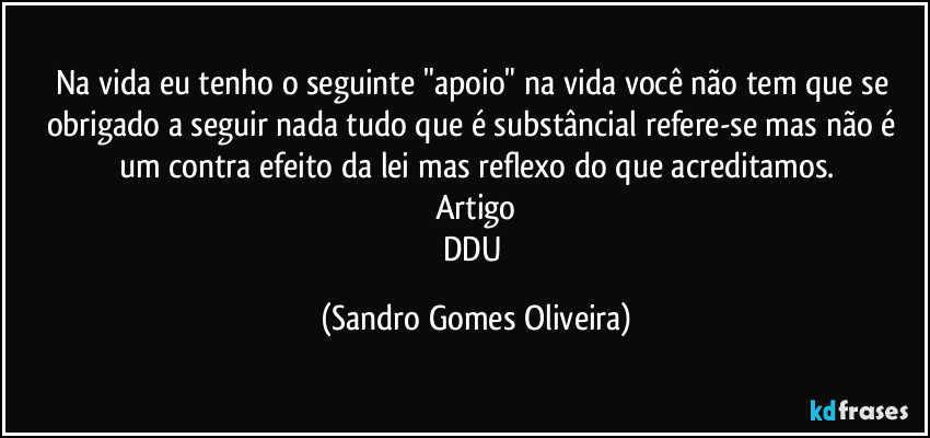 Na vida eu tenho o seguinte "apoio" na vida você não tem que se obrigado a seguir nada tudo que é substâncial refere-se mas não é um contra efeito da lei mas reflexo do que acreditamos.
Artigo
DDU (Sandro Gomes Oliveira)