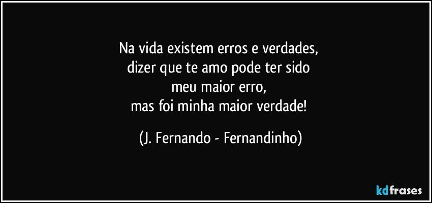 Na vida existem erros e verdades, 
dizer que te amo pode ter sido 
meu maior erro, 
mas foi minha maior verdade! (J. Fernando - Fernandinho)