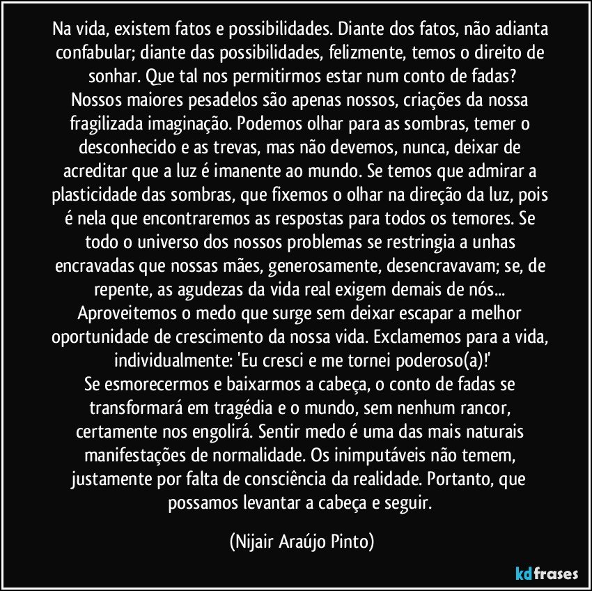 Na vida, existem fatos e possibilidades. Diante dos fatos, não adianta confabular; diante das possibilidades, felizmente, temos o direito de sonhar. Que tal nos permitirmos estar num conto de fadas?
Nossos maiores pesadelos são apenas nossos, criações da nossa fragilizada imaginação. Podemos olhar para as sombras, temer o desconhecido e as trevas, mas não devemos, nunca, deixar de acreditar que a luz é imanente ao mundo. Se temos que admirar a plasticidade das sombras, que fixemos o olhar na direção da luz, pois é nela que encontraremos as respostas para todos os temores. Se todo o universo dos nossos problemas se restringia a unhas encravadas que nossas mães, generosamente, desencravavam; se, de repente, as agudezas da vida real exigem demais de nós... Aproveitemos o medo que surge sem deixar escapar a melhor oportunidade de crescimento da nossa vida. Exclamemos para a vida, individualmente: 'Eu cresci e me tornei poderoso(a)!'
Se esmorecermos e baixarmos a cabeça, o conto de fadas se transformará em tragédia e o mundo, sem nenhum rancor, certamente nos engolirá. Sentir medo é uma das mais naturais manifestações de normalidade. Os inimputáveis não temem, justamente por falta de consciência da realidade. Portanto, que possamos levantar a cabeça e seguir. (Nijair Araújo Pinto)